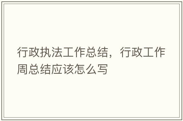 行政執法工作總結，行政工作周總結應該怎么寫(xiě)