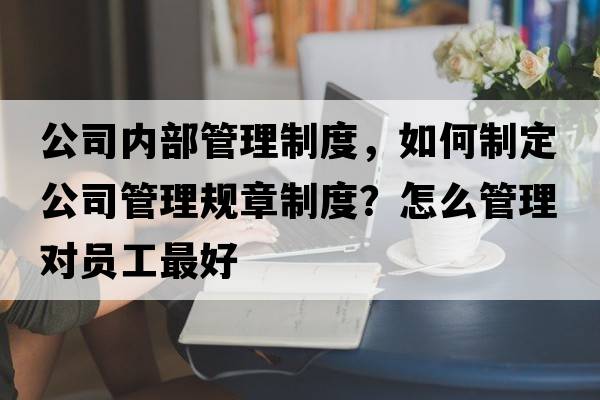 公司內部管理制度，如何制定公司管理規章制度？怎么管理對員工最好