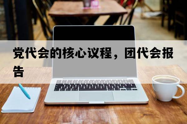 黨代會(huì )的核心議程，團代會(huì )報告