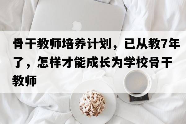 骨干教師培養計劃，已從教7年了，怎樣才能成長(cháng)為學(xué)校骨干教師