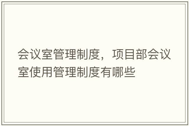 會(huì )議室管理制度，項目部會(huì )議室使用管理制度有哪些