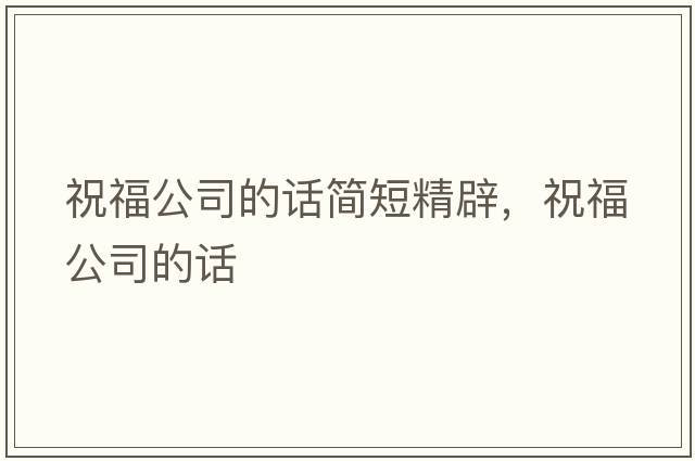 祝福公司的話(huà)簡(jiǎn)短精辟，祝福公司的話(huà)