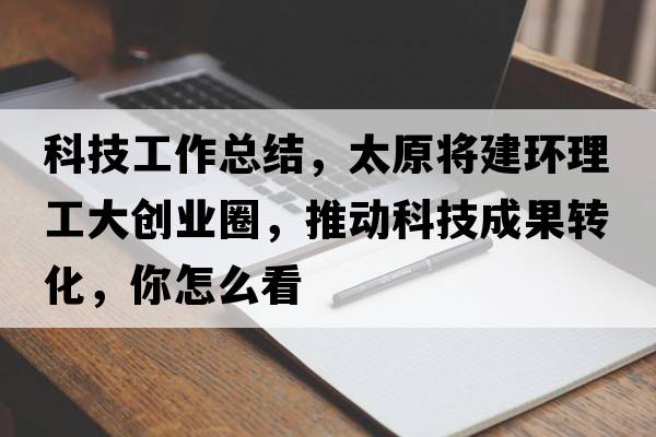 科技工作總結，太原將建環(huán)理工大創(chuàng  )業(yè)圈，推動(dòng)科技成果轉化，你怎么看