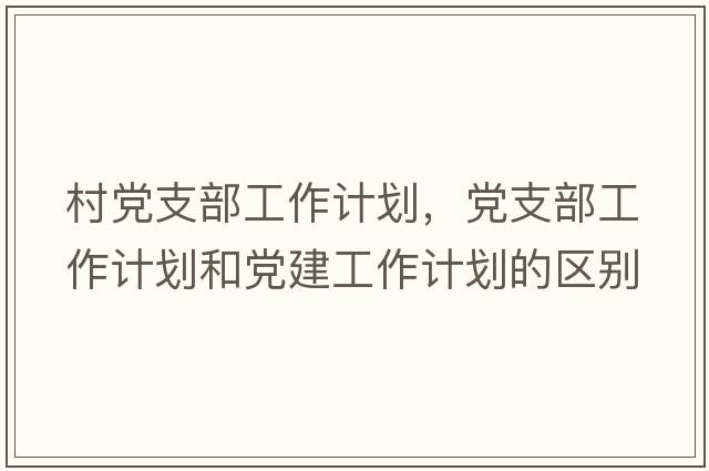 村黨支部工作計劃，黨支部工作計劃和黨建工作計劃的區別