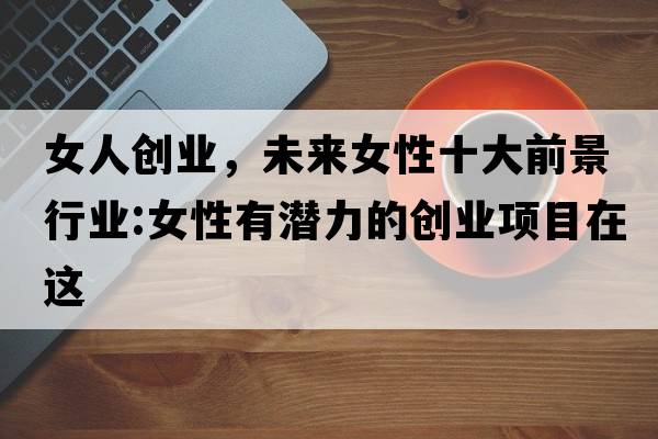 女人創(chuàng  )業(yè)，未來(lái)女性十大前景行業(yè):女性有潛力的創(chuàng  )業(yè)項目在這