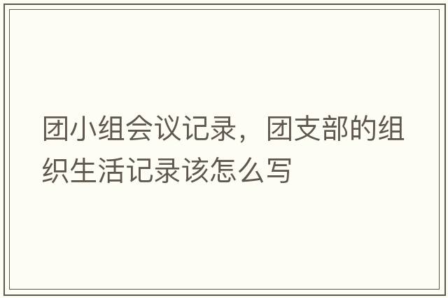 團小組會(huì )議記錄，團支部的組織生活記錄該怎么寫(xiě)