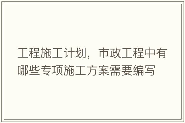 工程施工計劃，市政工程中有哪些專(zhuān)項施工方案需要編寫(xiě)