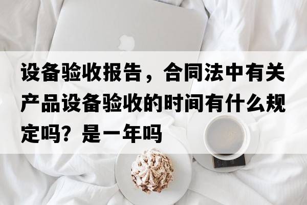 設備驗收報告，合同法中有關(guān)產(chǎn)品設備驗收的時(shí)間有什么規定嗎？是一年嗎