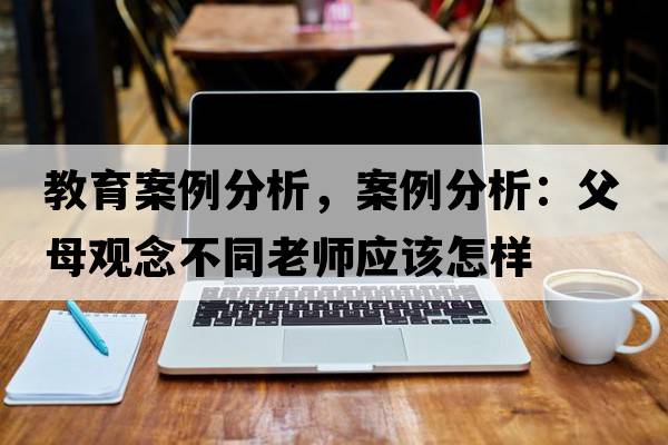 教育案例分析，案例分析：父母觀(guān)念不同老師應該怎樣