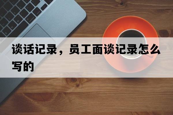 談話(huà)記錄，員工面談?dòng)涗浽趺磳?xiě)的