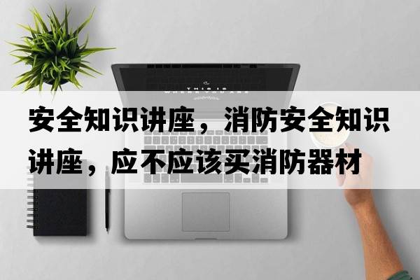 安全知識講座，消防安全知識講座，應不應該買(mǎi)消防器材