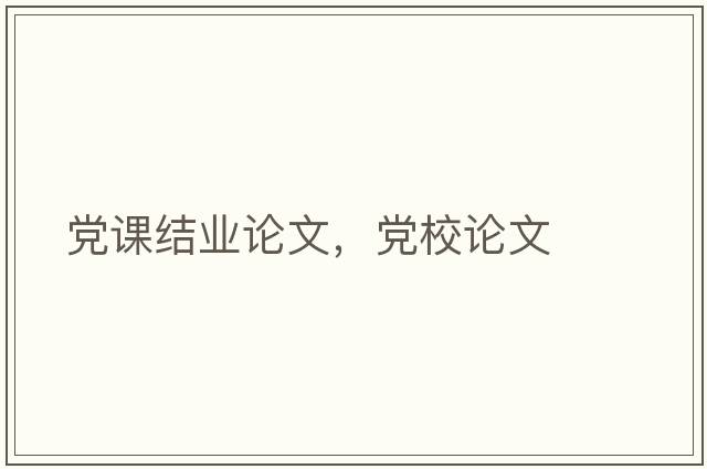 黨課結業(yè)論文，黨校論文