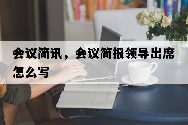 會(huì )議簡(jiǎn)訊，會(huì )議簡(jiǎn)報領(lǐng)導出席怎么寫(xiě)