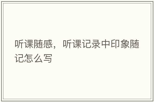聽(tīng)課隨感，聽(tīng)課記錄中印象隨記怎么寫(xiě)