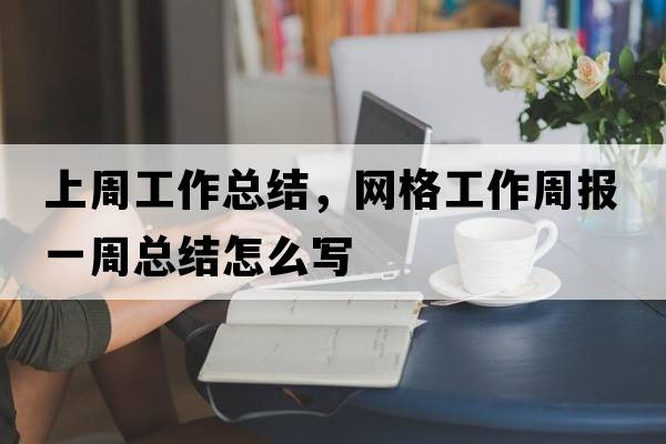 上周工作總結，網(wǎng)格工作周報一周總結怎么寫(xiě)