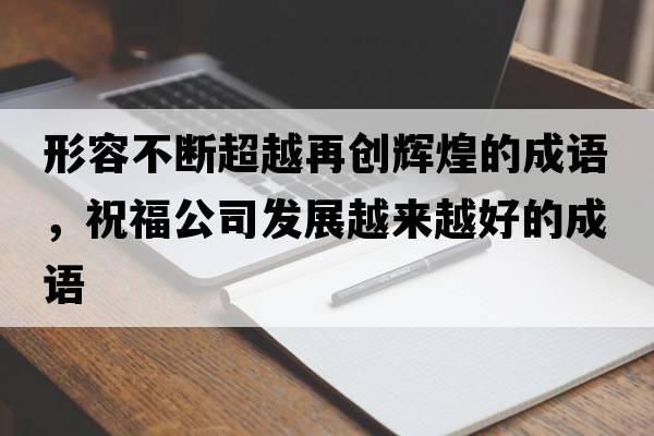 形容不斷超越再創(chuàng  )輝煌的成語(yǔ)，祝福公司發(fā)展越來(lái)越好的成語(yǔ)