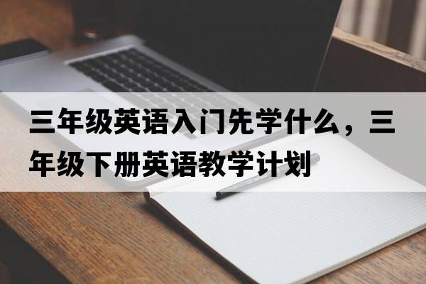 三年級英語(yǔ)入門(mén)先學(xué)什么，三年級下冊英語(yǔ)教學(xué)計劃