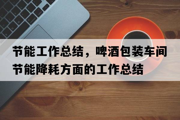 節能工作總結，啤酒包裝車(chē)間節能降耗方面的工作總結