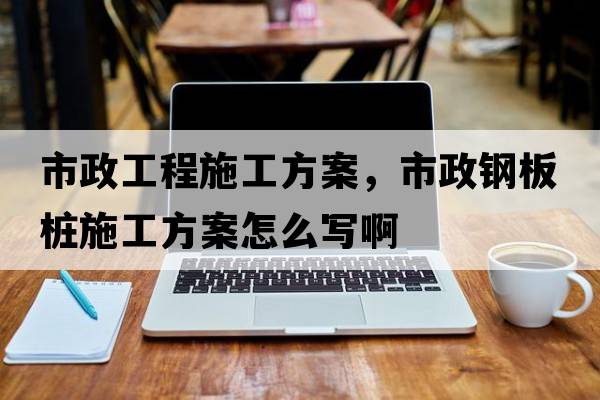 市政工程施工方案，市政鋼板樁施工方案怎么寫(xiě)啊