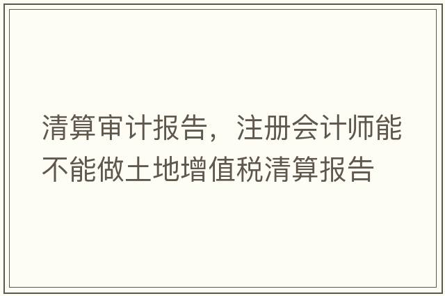 清算審計報告，注冊會(huì )計師能不能做土地增值稅清算報告