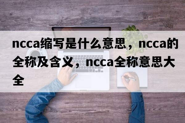 ncca縮寫(xiě)是什么意思，ncca的全稱(chēng)及含義，ncca全稱(chēng)意思大全