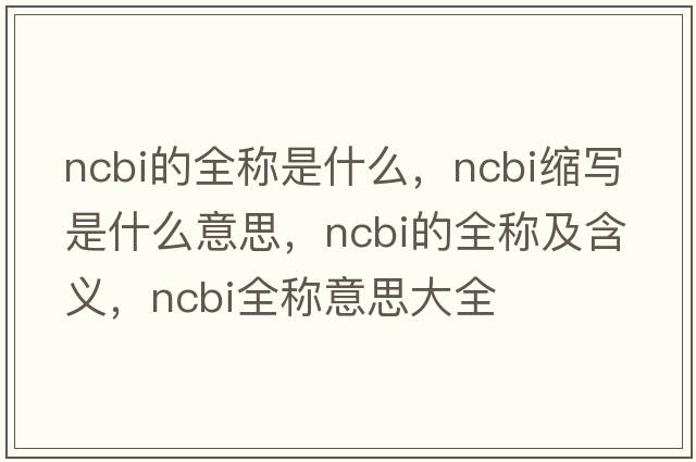 ncbi的全稱(chēng)是什么，ncbi縮寫(xiě)是什么意思，ncbi的全稱(chēng)及含義，ncbi全稱(chēng)意思大全