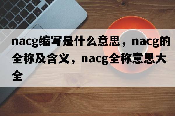 nacg縮寫(xiě)是什么意思，nacg的全稱(chēng)及含義，nacg全稱(chēng)意思大全