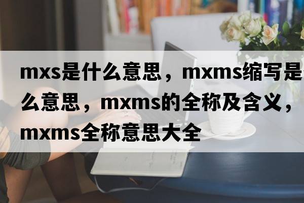 mxs是什么意思，mxms縮寫(xiě)是什么意思，mxms的全稱(chēng)及含義，mxms全稱(chēng)意思大全