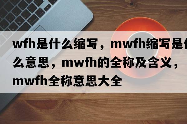 wfh是什么縮寫(xiě)，mwfh縮寫(xiě)是什么意思，mwfh的全稱(chēng)及含義，mwfh全稱(chēng)意思大全