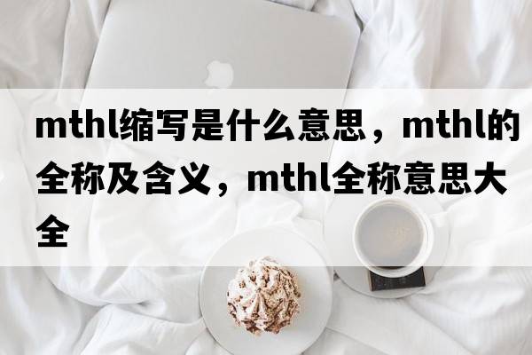 mthl縮寫(xiě)是什么意思，mthl的全稱(chēng)及含義，mthl全稱(chēng)意思大全