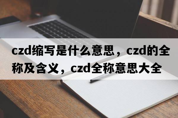 czd縮寫(xiě)是什么意思，czd的全稱(chēng)及含義，czd全稱(chēng)意思大全