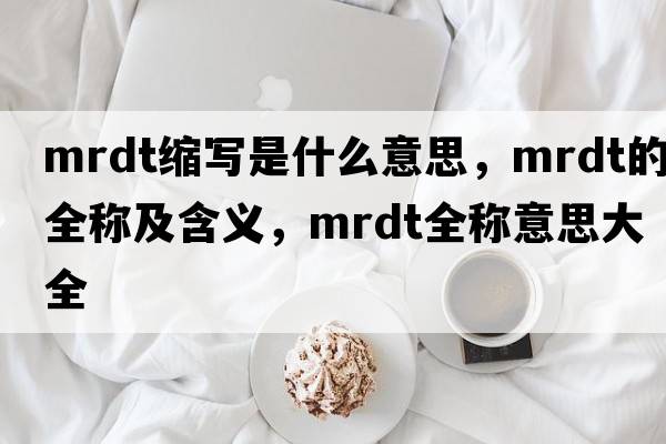 mrdt縮寫(xiě)是什么意思，mrdt的全稱(chēng)及含義，mrdt全稱(chēng)意思大全