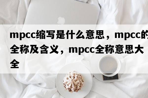 mpcc縮寫(xiě)是什么意思，mpcc的全稱(chēng)及含義，mpcc全稱(chēng)意思大全