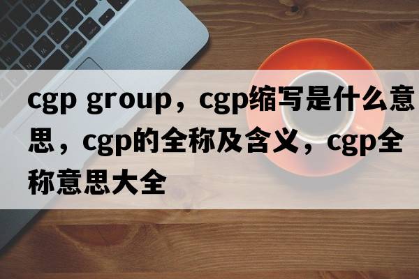 cgp group，cgp縮寫(xiě)是什么意思，cgp的全稱(chēng)及含義，cgp全稱(chēng)意思大全