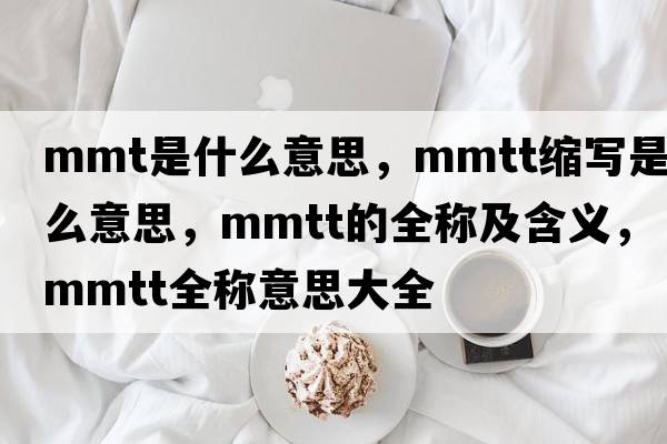 mmt是什么意思，mmtt縮寫(xiě)是什么意思，mmtt的全稱(chēng)及含義，mmtt全稱(chēng)意思大全