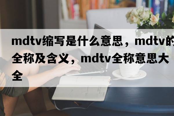 mdtv縮寫(xiě)是什么意思，mdtv的全稱(chēng)及含義，mdtv全稱(chēng)意思大全