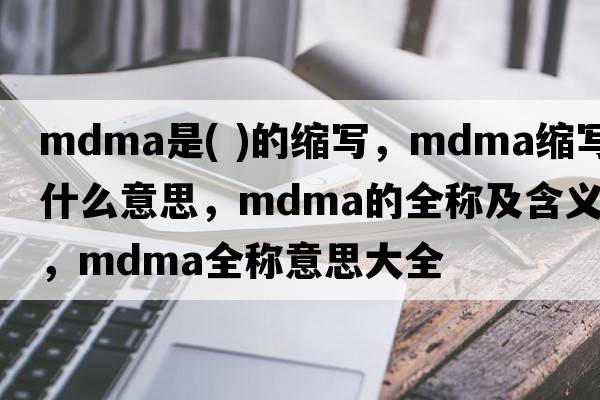 mdma是( )的縮寫(xiě)，mdma縮寫(xiě)是什么意思，mdma的全稱(chēng)及含義，mdma全稱(chēng)意思大全