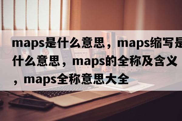 maps是什么意思，maps縮寫(xiě)是什么意思，maps的全稱(chēng)及含義，maps全稱(chēng)意思大全
