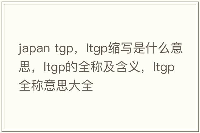 japan tgp，ltgp縮寫(xiě)是什么意思，ltgp的全稱(chēng)及含義，ltgp全稱(chēng)意思大全