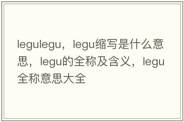 legulegu，legu縮寫(xiě)是什么意思，legu的全稱(chēng)及含義，legu全稱(chēng)意思大全