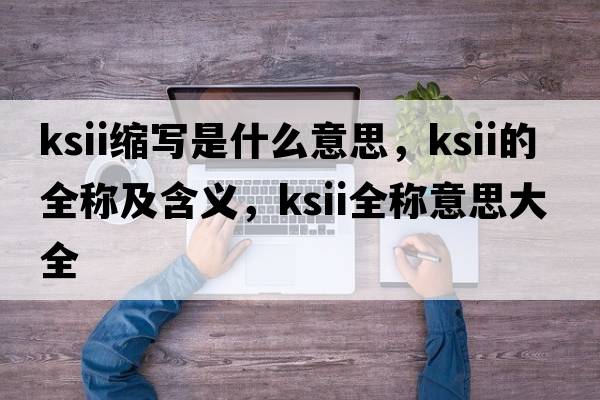 ksii縮寫(xiě)是什么意思，ksii的全稱(chēng)及含義，ksii全稱(chēng)意思大全