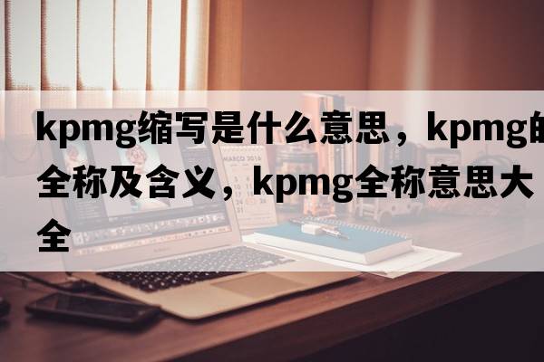 kpmg縮寫(xiě)是什么意思，kpmg的全稱(chēng)及含義，kpmg全稱(chēng)意思大全