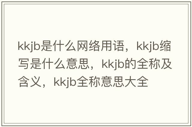 kkjb是什么網(wǎng)絡(luò )用語(yǔ)，kkjb縮寫(xiě)是什么意思，kkjb的全稱(chēng)及含義，kkjb全稱(chēng)意思大全