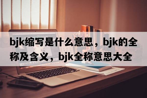 bjk縮寫(xiě)是什么意思，bjk的全稱(chēng)及含義，bjk全稱(chēng)意思大全