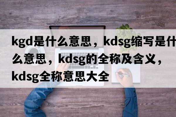 kgd是什么意思，kdsg縮寫(xiě)是什么意思，kdsg的全稱(chēng)及含義，kdsg全稱(chēng)意思大全