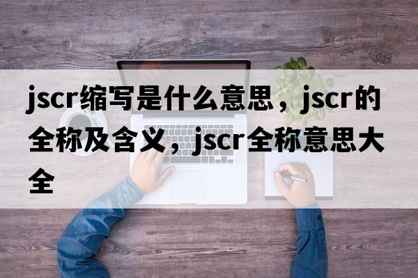 jscr縮寫(xiě)是什么意思，jscr的全稱(chēng)及含義，jscr全稱(chēng)意思大全