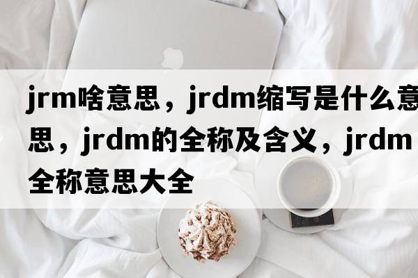 jrm啥意思，jrdm縮寫(xiě)是什么意思，jrdm的全稱(chēng)及含義，jrdm全稱(chēng)意思大全