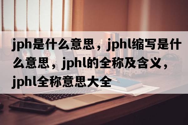 jph是什么意思，jphl縮寫(xiě)是什么意思，jphl的全稱(chēng)及含義，jphl全稱(chēng)意思大全