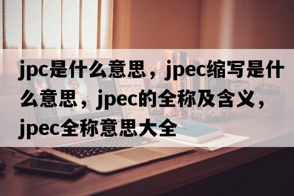 jpc是什么意思，jpec縮寫(xiě)是什么意思，jpec的全稱(chēng)及含義，jpec全稱(chēng)意思大全