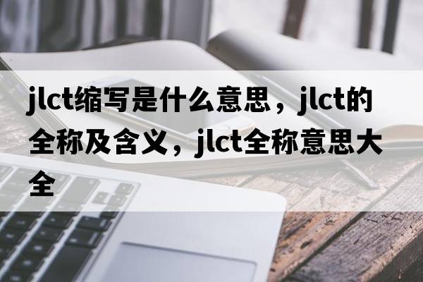 jlct縮寫(xiě)是什么意思，jlct的全稱(chēng)及含義，jlct全稱(chēng)意思大全